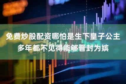 免费炒股配资哪怕是生下皇子公主多年都不见得能够晋封为嫔